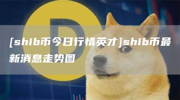 [shib币今日行情英才]shib币最新消息走势图-第1张图片-币安app官方下载最新版
