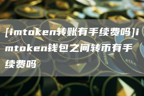 [imtoken转账有手续费吗]imtoken钱包之间转币有手续费吗-第1张图片-币安app官方下载最新版