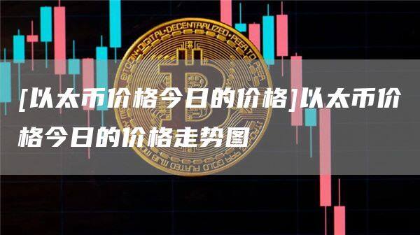 [以太币价格今日的价格]以太币价格今日的价格走势图-第1张图片-币安app官方下载最新版