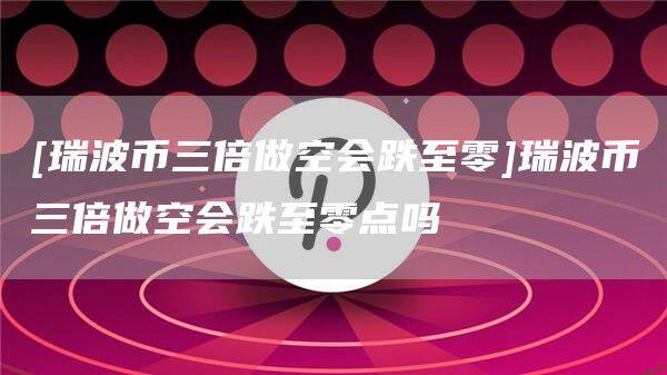 [瑞波币三倍做空会跌至零]瑞波币三倍做空会跌至零点吗-第1张图片-币安app官方下载最新版