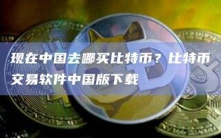 现在中国去哪买比特币？比特币交易软件中国版下载