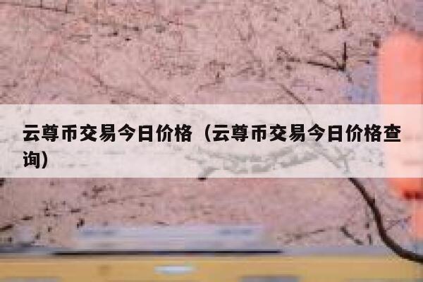 云尊币交易今日价格（云尊币交易今日价格查询）-第1张图片-币安app下载