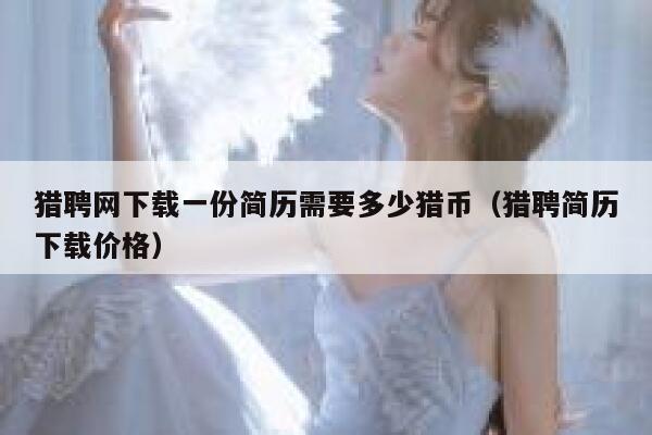 猎聘网下载一份简历需要多少猎币（猎聘简历下载价格）-第1张图片-币安app下载