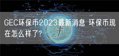 GEC环保币2023最新消息 环保币现在怎么样了?-第1张图片-币安app下载