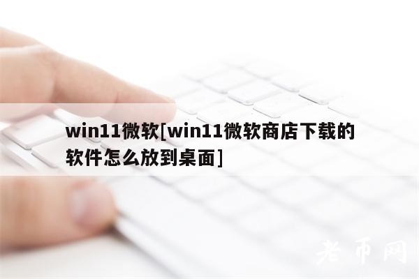 win11微软[win11微软商店下载的软件怎么放到桌面]-第1张图片-币安app下载