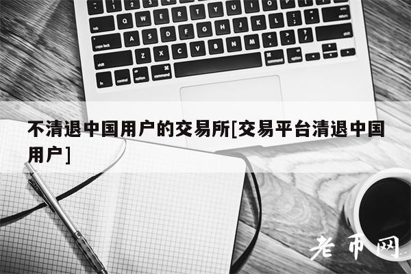 不清退中国用户的交易所[交易平台清退中国用户]-第1张图片-币安app下载