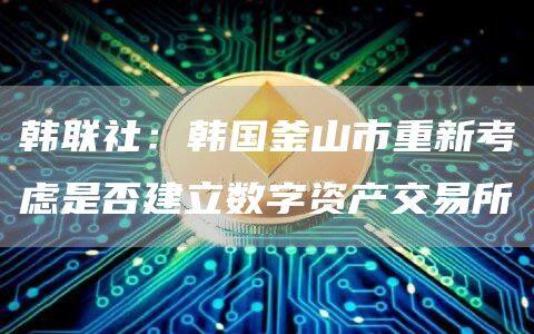 韩联社：韩国釜山市重新考虑是否建立数字资产交易所-第1张图片-币安app下载