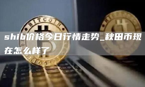 shib价格今日行情走势_秋田币现在怎么样了
