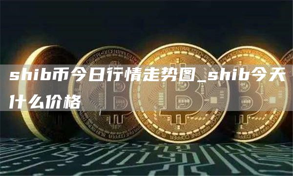 shib币今日行情走势图_shib今天什么价格