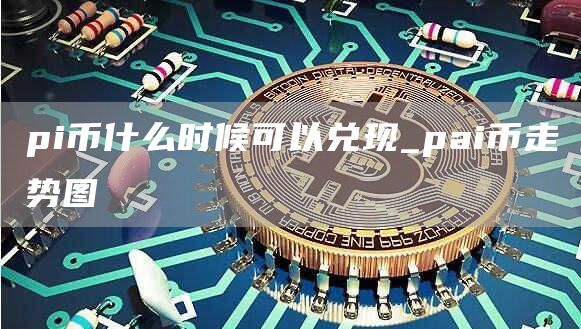 pi币什么时候可以兑现_pai币走势图