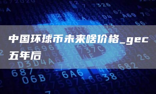 中国环球币未来啥价格_gec五年后