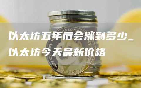 以太坊五年后会涨到多少_以太坊今天最新价格