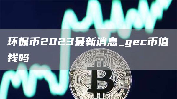 环保币2023最新消息_gec币值钱吗