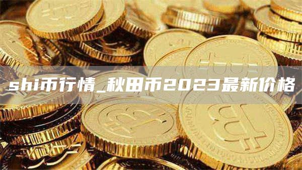 shi币行情_秋田币2023最新价格