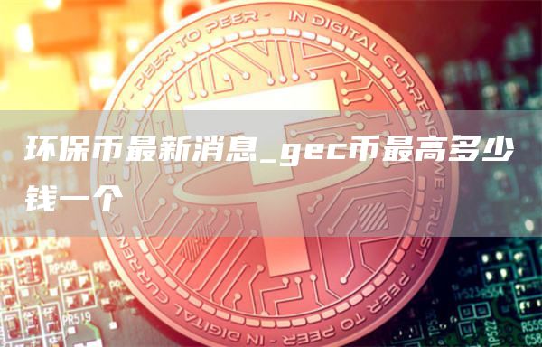 环保币最新消息_gec币最高多少钱一个