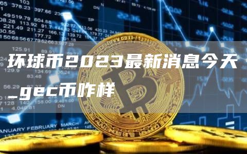 环球币2023最新消息今天_gec币咋样