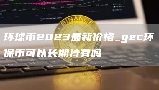 环球币2023最新价格_gec环保币可以长期持有吗