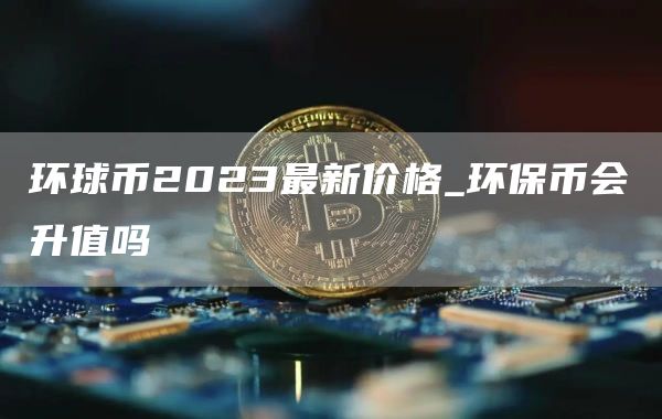 环球币2023最新价格_环保币会升值吗