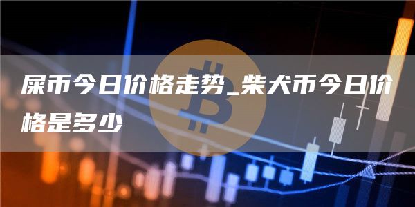 屎币今日价格走势_柴犬币今日价格是多少
