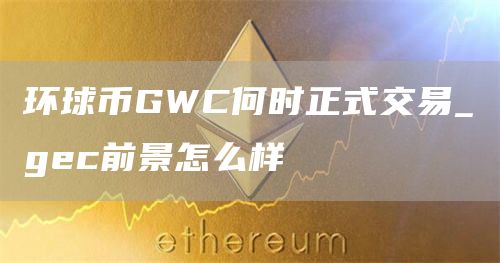 环球币GWC何时正式交易_gec前景怎么样