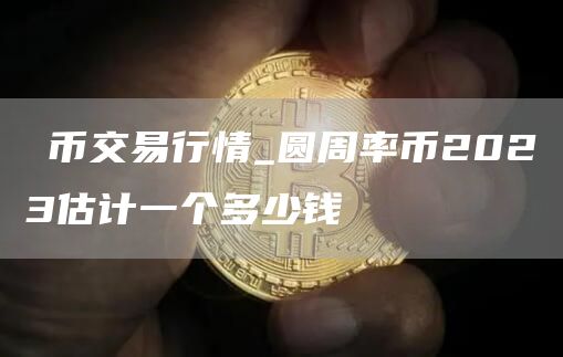 π币交易行情_圆周率币2023估计一个多少钱