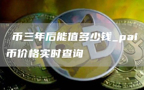 π币三年后能值多少钱_pai币价格实时查询