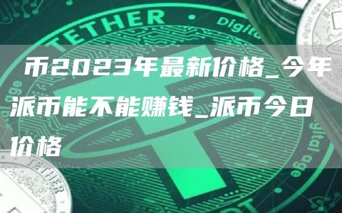 π币2023年最新价格_今年派币能不能赚钱_派币今日价格