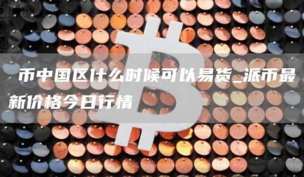 π币中国区什么时候可以易货_派币最新价格今日行情