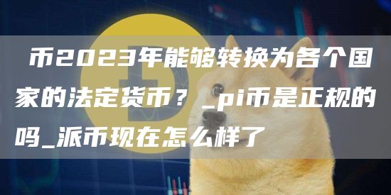 π币2023年能够转换为各个国家的法定货币？_pi币是正规的吗_派币现在怎么样了