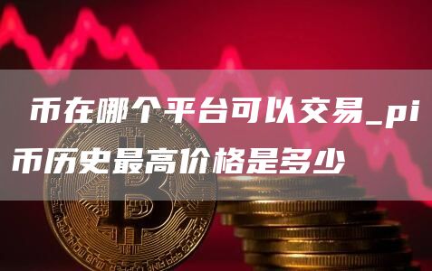 π币在哪个平台可以交易_pi币历史最高价格是多少