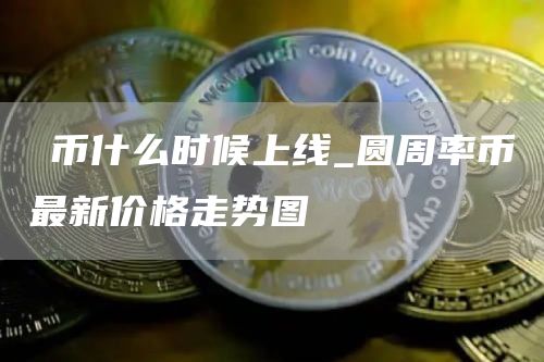 π币什么时候上线_圆周率币最新价格走势图