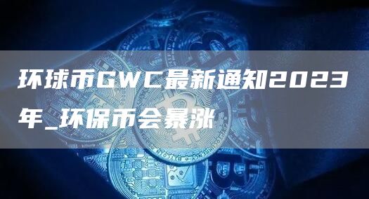 环球币GWC最新通知2023年_环保币会暴涨