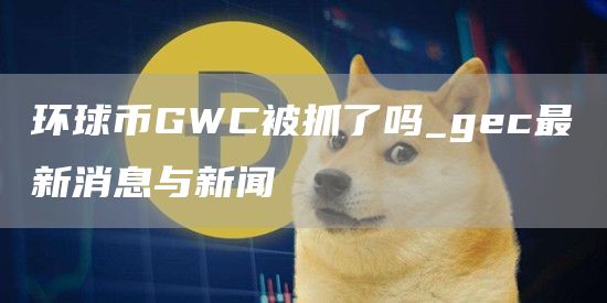环球币GWC被抓了吗_gec最新消息与新闻