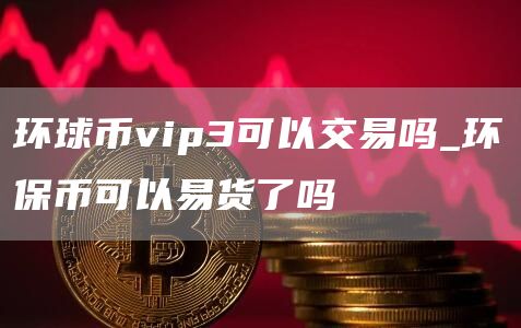环球币vip3可以交易吗_环保币可以易货了吗