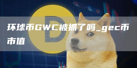 环球币GWC被抓了吗_gec币市值