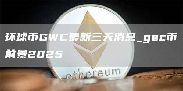 环球币GWC最新三天消息_gec币前景2025