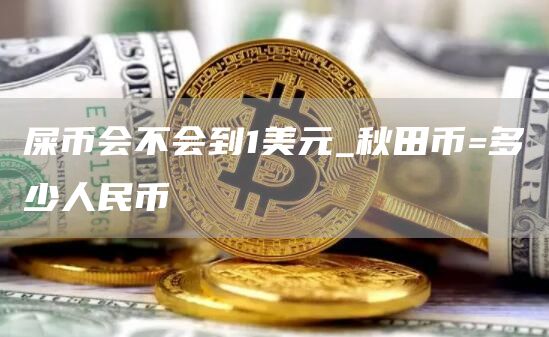 屎币会不会到1美元_秋田币=多少人民币