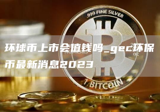 环球币上市会值钱吗_gec环保币最新消息2023