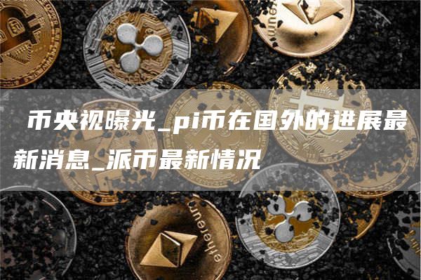 π币央视曝光_pi币在国外的进展最新消息_派币最新情况
