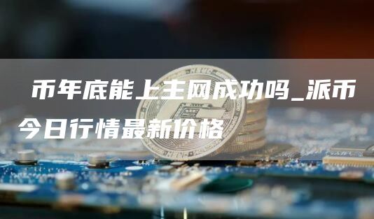 π币年底能上主网成功吗_派币今日行情最新价格