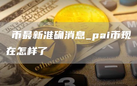 π币最新准确消息_pai币现在怎样了