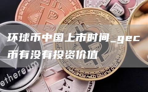 环球币中国上市时间_gec币有没有投资价值
