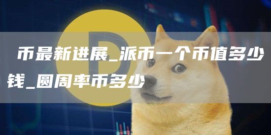π币最新进展_派币一个币值多少钱_圆周率币多少