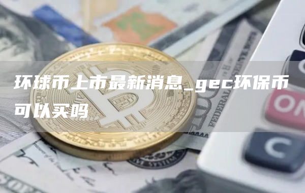 环球币上市最新消息_gec环保币可以买吗