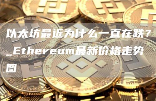 以太坊最近为什么一直在跌？_Ethereum最新价格走势图