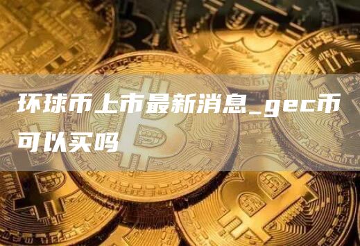 环球币上市最新消息_gec币可以买吗