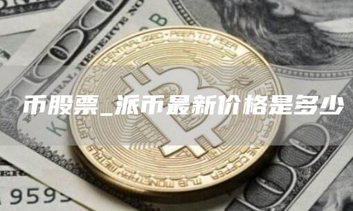 π币股票_派币最新价格是多少