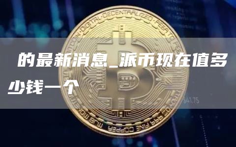 π的最新消息_派币现在值多少钱一个