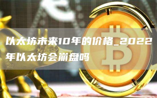 以太坊未来10年的价格_2022年以太坊会崩盘吗