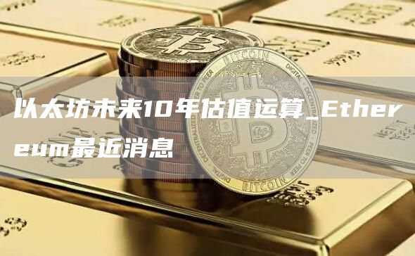 以太坊未来10年估值运算_Ethereum最近消息
